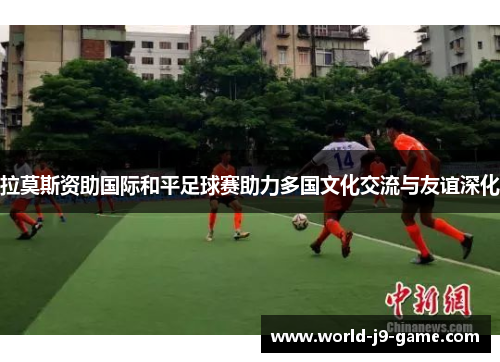 拉莫斯资助国际和平足球赛助力多国文化交流与友谊深化 拉莫斯资助国际和平足球赛助力多国文化交流与友谊深化