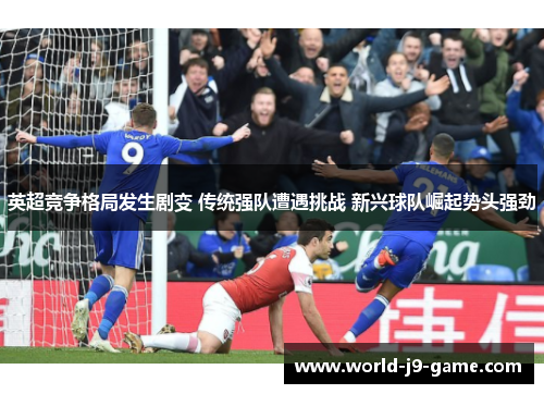 英超竞争格局发生剧变 传统强队遭遇挑战 新兴球队崛起势头强劲