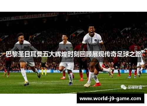 巴黎圣日耳曼五大辉煌时刻回顾展现传奇足球之路