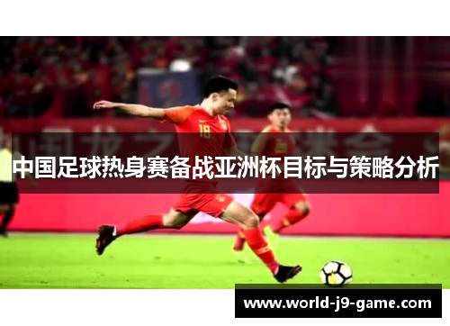 中国足球热身赛备战亚洲杯目标与策略分析 中国足球热身赛备战亚洲杯目标与策略分析