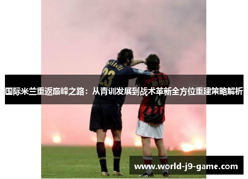 国际米兰重返巅峰之路：从青训发展到战术革新全方位重建策略解析