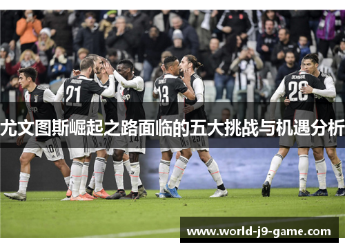 尤文图斯崛起之路面临的五大挑战与机遇分析 尤文图斯崛起之路面临的五大挑战与机遇分析