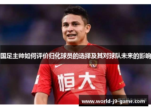 国足主帅如何评价归化球员的选择及其对球队未来的影响