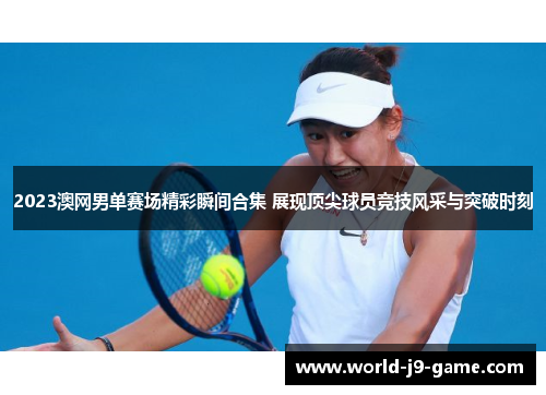 2023澳网男单赛场精彩瞬间合集 展现顶尖球员竞技风采与突破时刻
