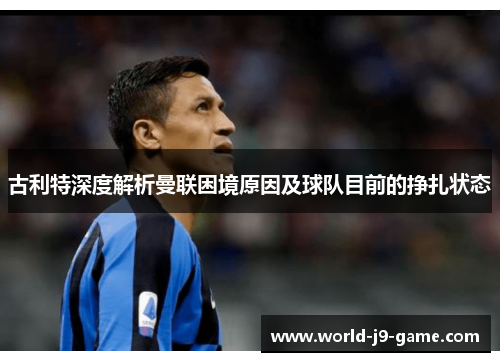 古利特深度解析曼联困境原因及球队目前的挣扎状态