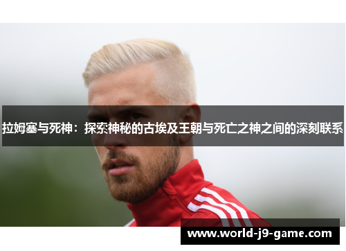 拉姆塞与死神:探索神秘的古埃及王朝与死亡之神之间的深刻联系 拉姆塞与死神:探索神秘的古埃及王朝与死亡之神之间的深刻联系