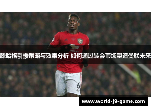 滕哈格引援策略与效果分析 如何通过转会市场塑造曼联未来