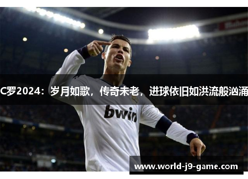 C罗2024:岁月如歌,传奇未老,进球依旧如洪流般汹涌 C罗2024:岁月如歌,传奇未老,进球依旧如洪流般汹涌