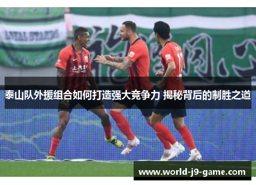 泰山队外援组合如何打造强大竞争力 揭秘背后的制胜之道