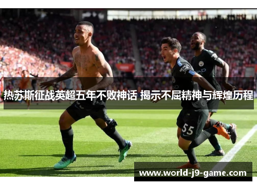 热苏斯征战英超五年不败神话 揭示不屈精神与辉煌历程