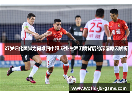 27岁归化国脚为何难回中超 职业生涯困境背后的深层原因解析