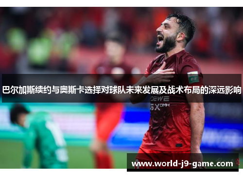 巴尔加斯续约与奥斯卡选择对球队未来发展及战术布局的深远影响