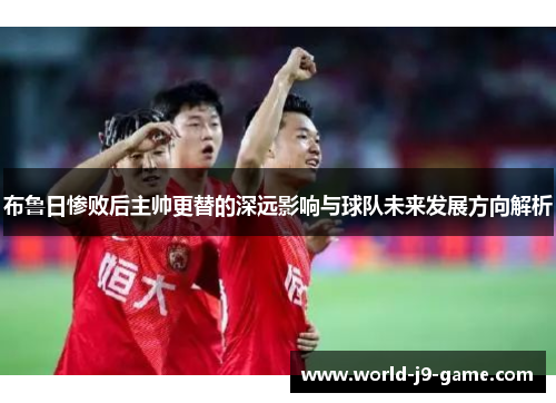 布鲁日惨败后主帅更替的深远影响与球队未来发展方向解析