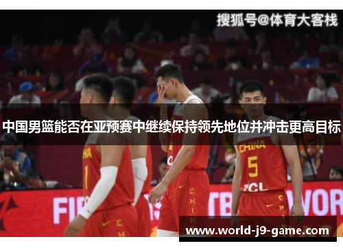中国男篮能否在亚预赛中继续保持领先地位并冲击更高目标 中国男篮能否在亚预赛中继续保持领先地位并冲击更高目标