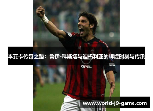 本菲卡传奇之路：鲁伊-科斯塔与迪玛利亚的辉煌时刻与传承