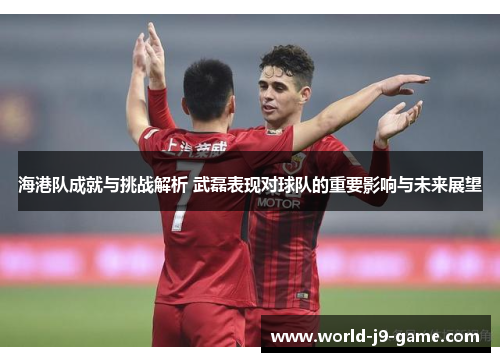 海港队成就与挑战解析 武磊表现对球队的重要影响与未来展望